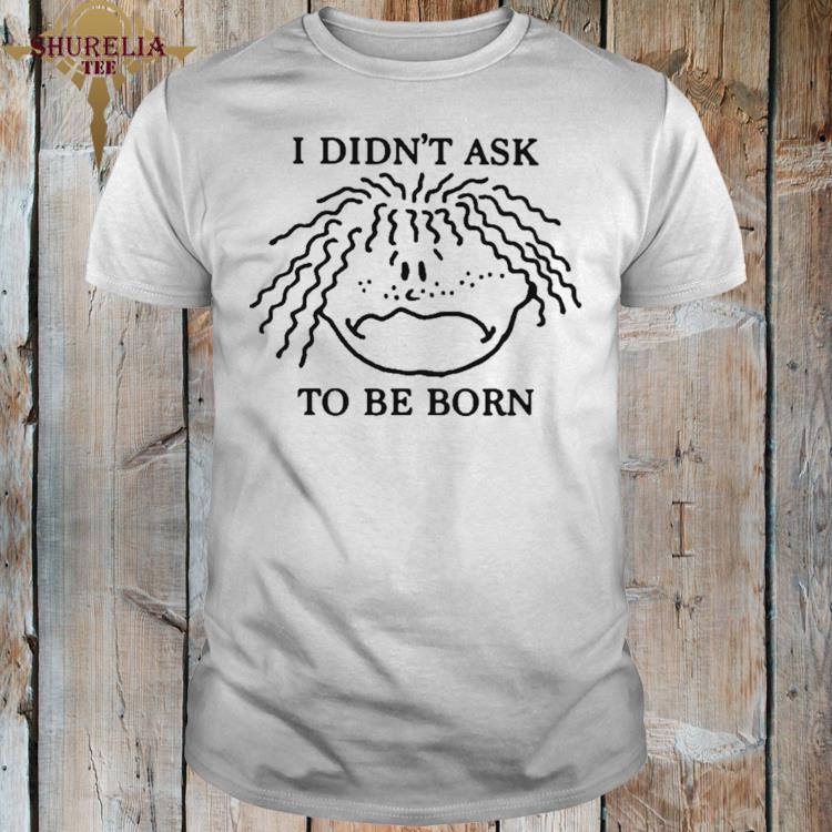 Official I didn't ask to be born shirt